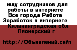 ищу сотрудников для работы в интернете - Все города Работа » Заработок в интернете   . Калининградская обл.,Пионерский г.